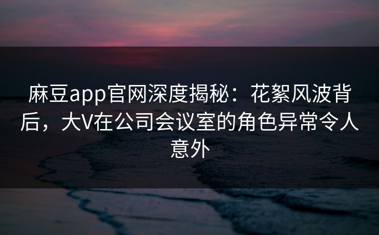 麻豆app官网深度揭秘：花絮风波背后，大V在公司会议室的角色异常令人意外