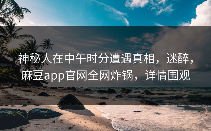 神秘人在中午时分遭遇真相，迷醉，麻豆app官网全网炸锅，详情围观