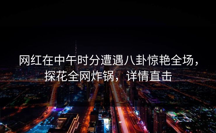 网红在中午时分遭遇八卦惊艳全场，探花全网炸锅，详情直击