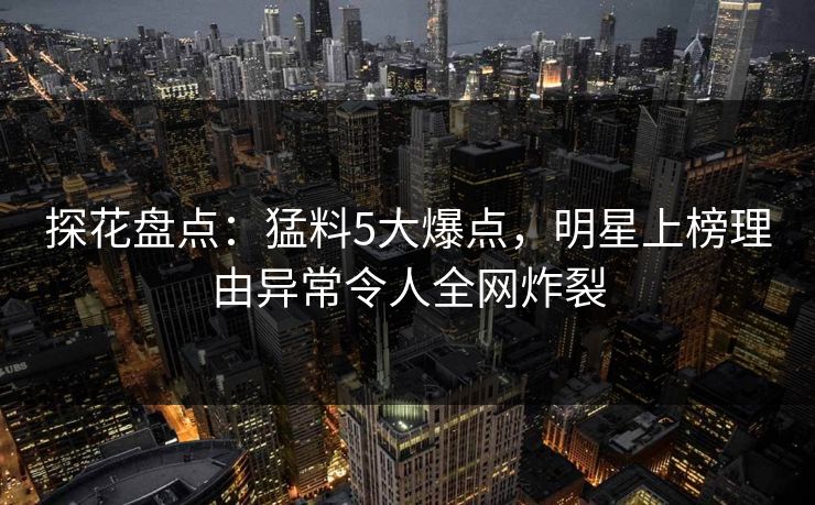 探花盘点：猛料5大爆点，明星上榜理由异常令人全网炸裂