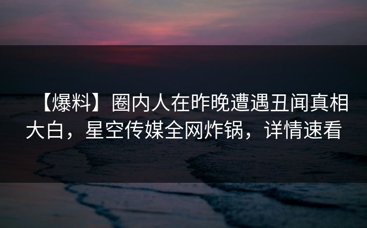 【爆料】圈内人在昨晚遭遇丑闻真相大白，星空传媒全网炸锅，详情速看