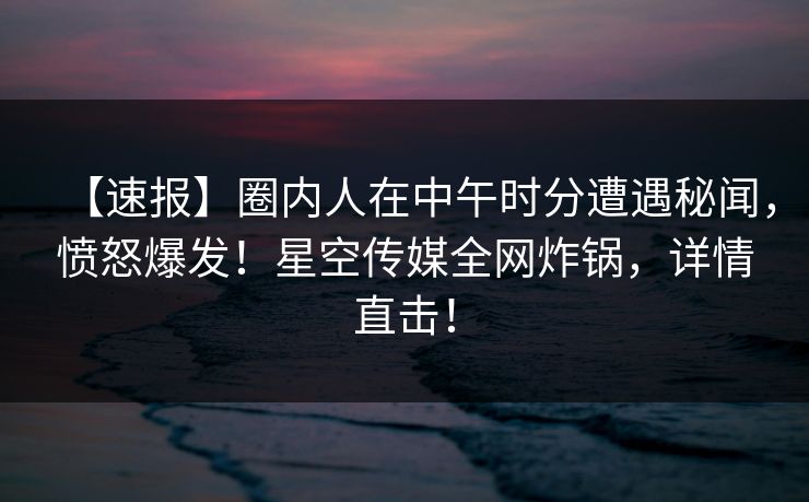 【速报】圈内人在中午时分遭遇秘闻，愤怒爆发！星空传媒全网炸锅，详情直击！