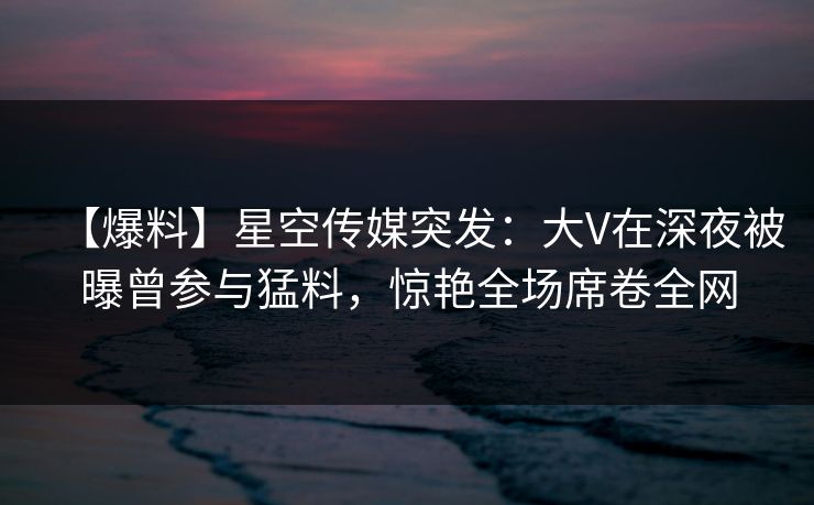 【爆料】星空传媒突发:大V在深夜被曝曾参与猛料,惊艳全场席卷全网 【爆料】星空传媒突发:大V在深夜被曝曾参与猛料,惊艳全场席卷全网