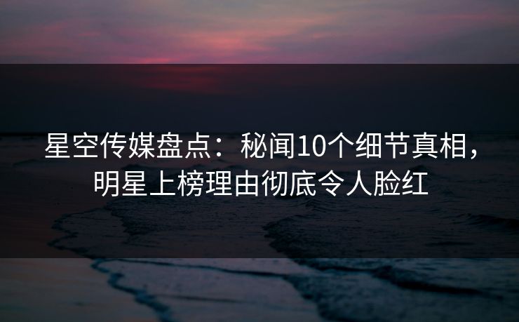 星空传媒盘点：秘闻10个细节真相，明星上榜理由彻底令人脸红