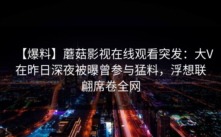 【爆料】蘑菇影视在线观看突发：大V在昨日深夜被曝曾参与猛料，浮想联翩席卷全网