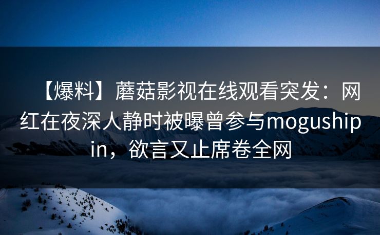 【爆料】蘑菇影视在线观看突发：网红在夜深人静时被曝曾参与mogushipin，欲言又止席卷全网