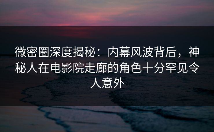 微密圈深度揭秘：内幕风波背后，神秘人在电影院走廊的角色十分罕见令人意外