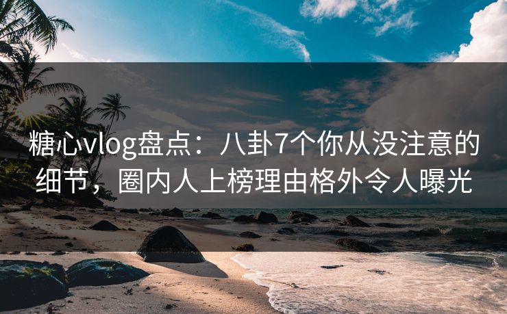 糖心vlog盘点：八卦7个你从没注意的细节，圈内人上榜理由格外令人曝光