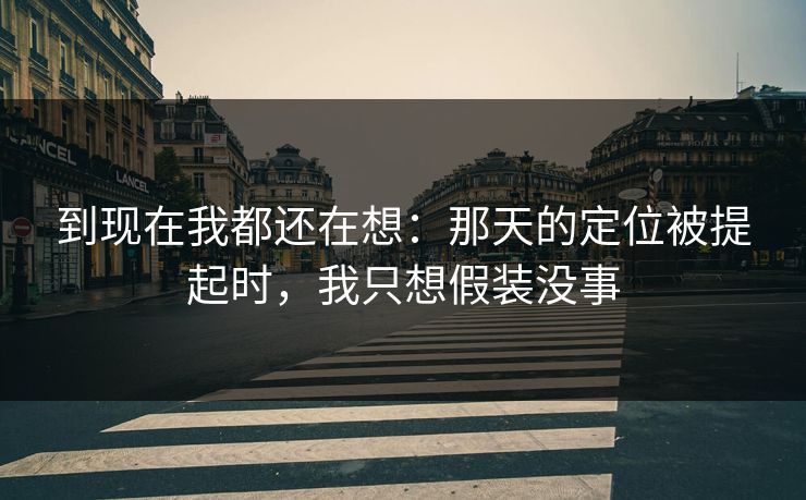 到现在我都还在想：那天的定位被提起时，我只想假装没事