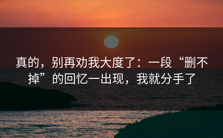真的，别再劝我大度了：一段“删不掉”的回忆一出现，我就分手了