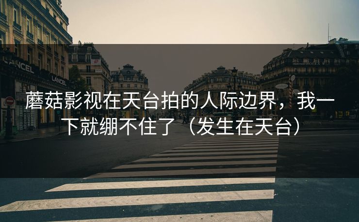 蘑菇影视在天台拍的人际边界，我一下就绷不住了（发生在天台）