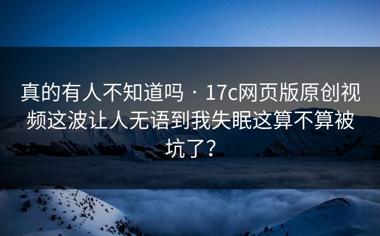 真的有人不知道吗 · 17c网页版原创视频这波让人无语到我失眠这算不算被坑了？