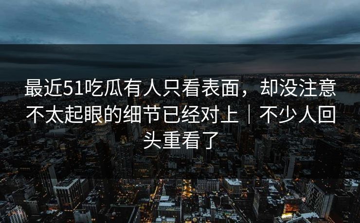 最近51吃瓜有人只看表面，却没注意不太起眼的细节已经对上｜不少人回头重看了