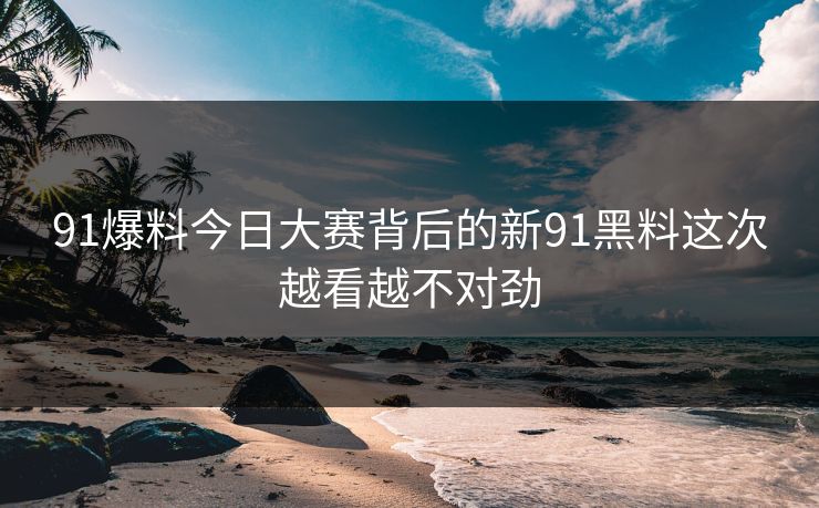 91爆料今日大赛背后的新91黑料这次越看越不对劲