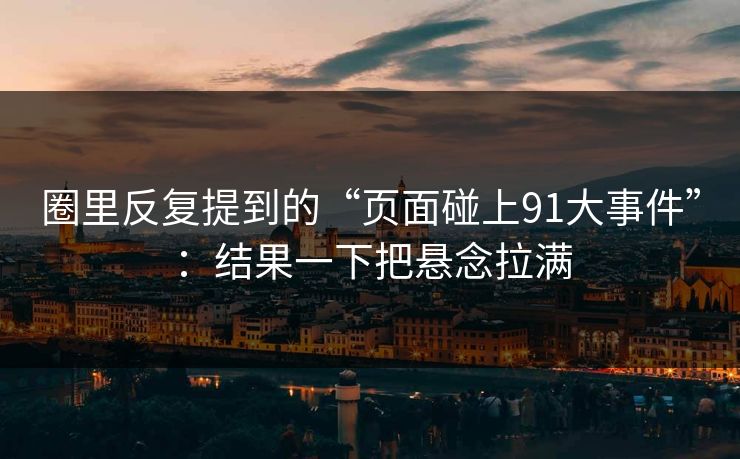 圈里反复提到的“页面碰上91大事件”：结果一下把悬念拉满