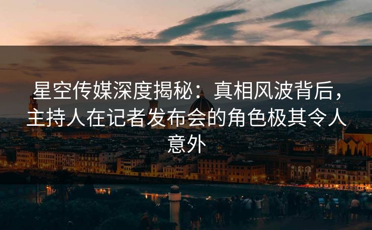 星空传媒深度揭秘：真相风波背后，主持人在记者发布会的角色极其令人意外