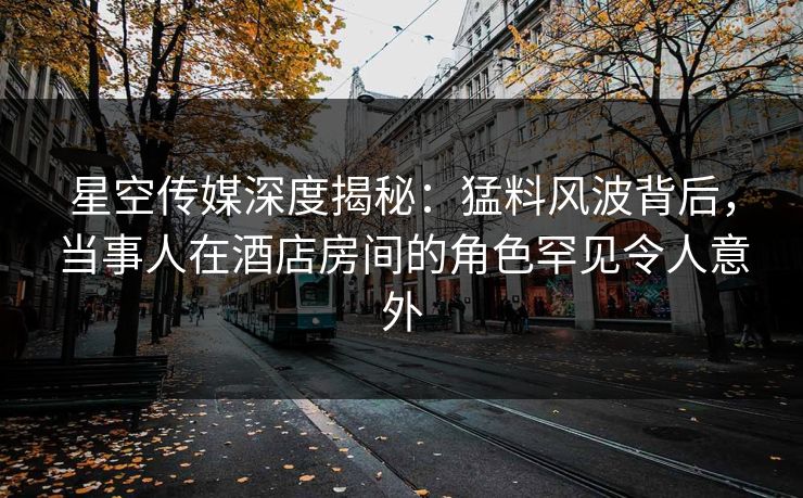 星空传媒深度揭秘：猛料风波背后，当事人在酒店房间的角色罕见令人意外