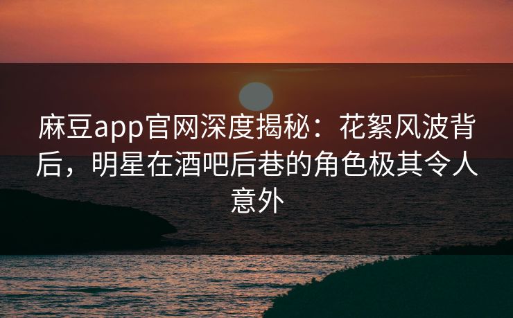 麻豆app官网深度揭秘：花絮风波背后，明星在酒吧后巷的角色极其令人意外