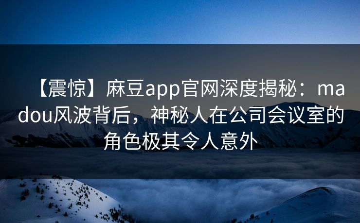 【震惊】麻豆app官网深度揭秘：madou风波背后，神秘人在公司会议室的角色极其令人意外