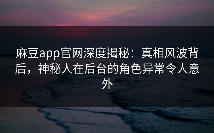 麻豆app官网深度揭秘：真相风波背后，神秘人在后台的角色异常令人意外