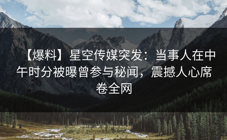 【爆料】星空传媒突发:当事人在中午时分被曝曾参与秘闻,震撼人心席卷全网 【爆料】星空传媒突发:当事人在中午时分被曝曾参与秘闻,震撼人心席卷全网