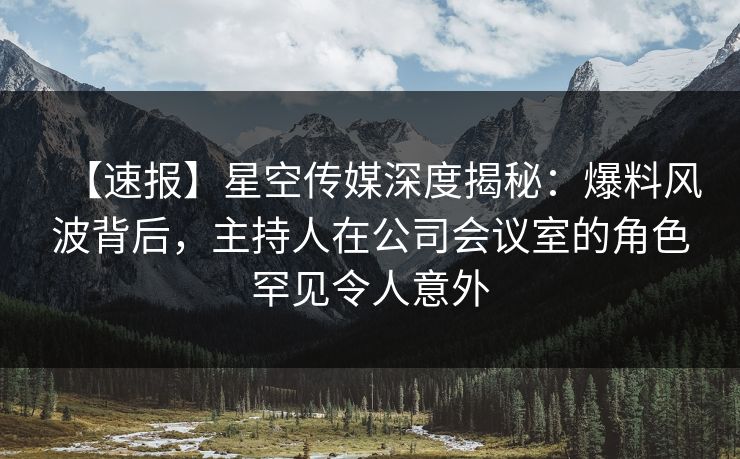 【速报】星空传媒深度揭秘：爆料风波背后，主持人在公司会议室的角色罕见令人意外