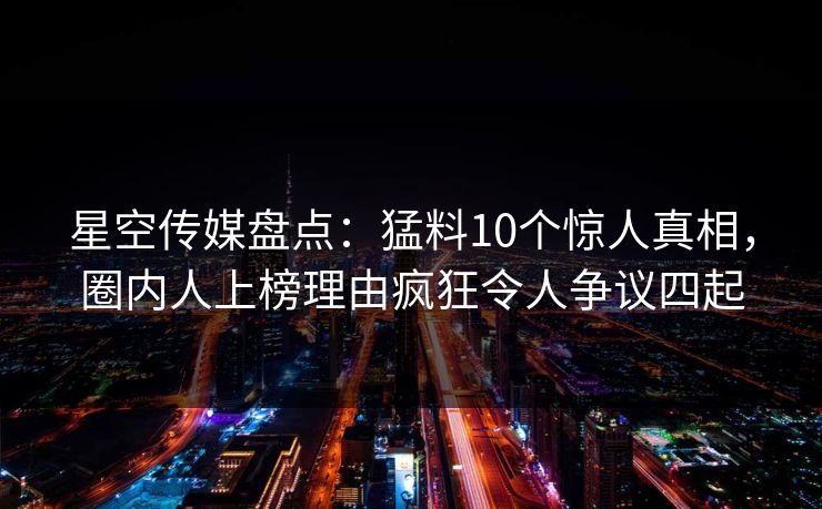 星空传媒盘点：猛料10个惊人真相，圈内人上榜理由疯狂令人争议四起