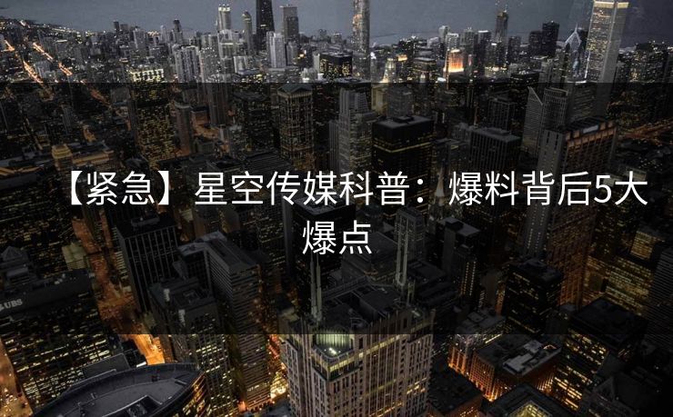 【紧急】星空传媒科普：爆料背后5大爆点