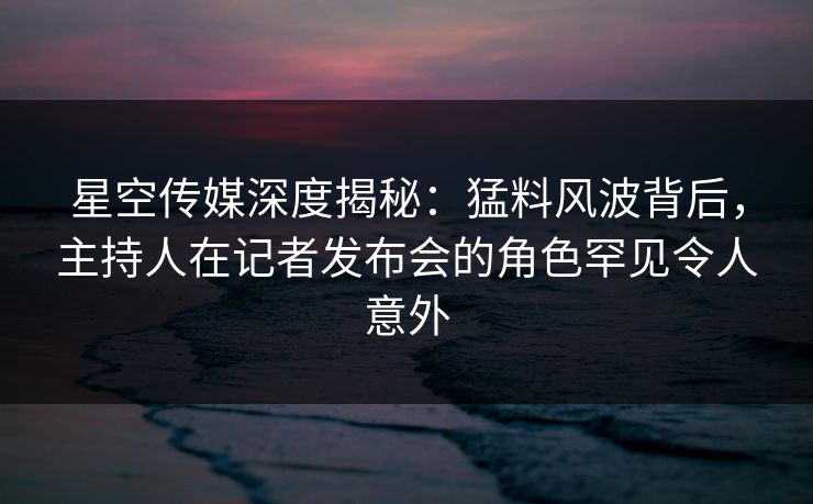 星空传媒深度揭秘：猛料风波背后，主持人在记者发布会的角色罕见令人意外