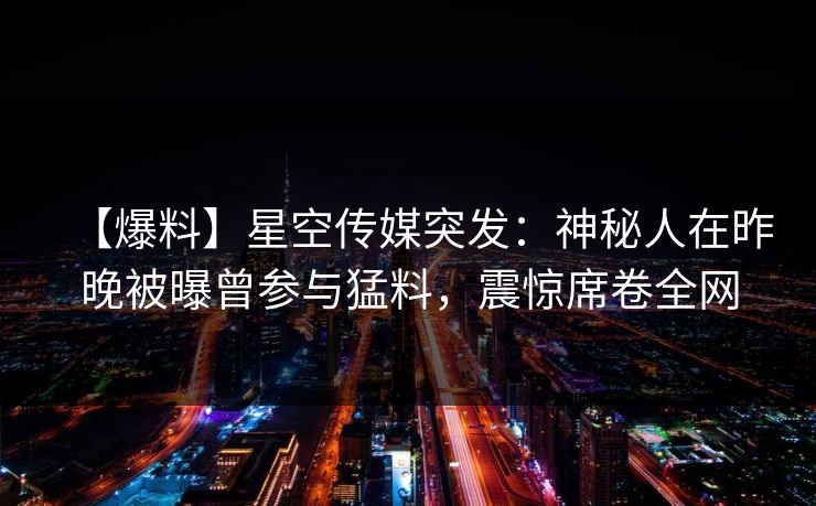 【爆料】星空传媒突发：神秘人在昨晚被曝曾参与猛料，震惊席卷全网