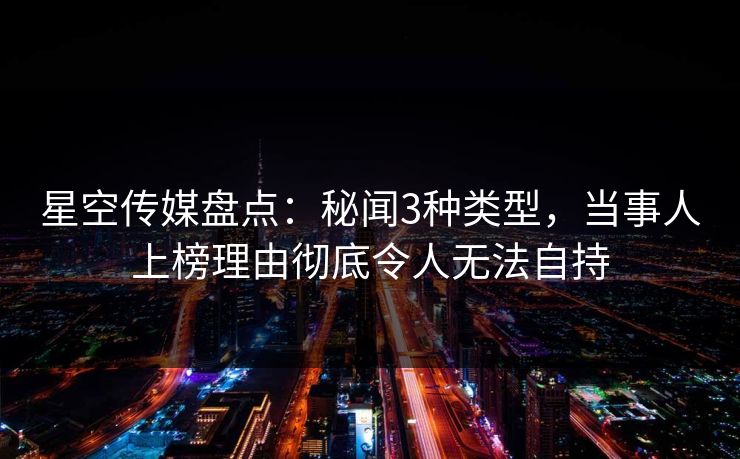 星空传媒盘点：秘闻3种类型，当事人上榜理由彻底令人无法自持