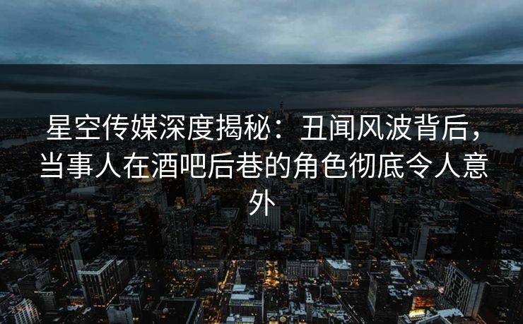 星空传媒深度揭秘：丑闻风波背后，当事人在酒吧后巷的角色彻底令人意外
