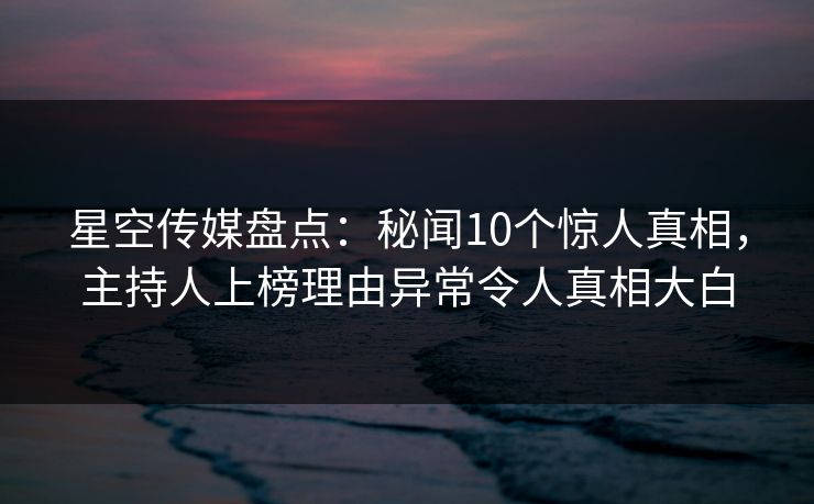 星空传媒盘点：秘闻10个惊人真相，主持人上榜理由异常令人真相大白