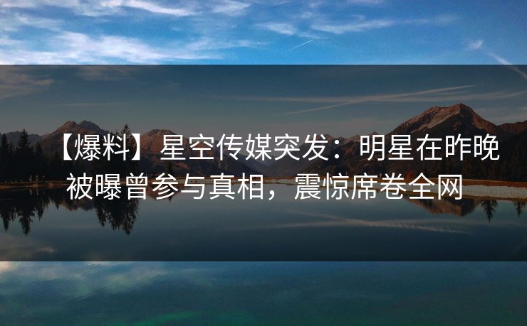 【爆料】星空传媒突发：明星在昨晚被曝曾参与真相，震惊席卷全网