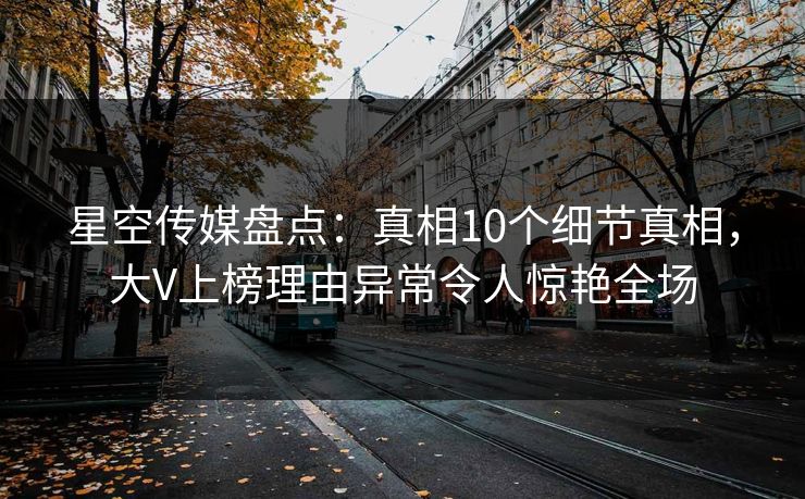 星空传媒盘点：真相10个细节真相，大V上榜理由异常令人惊艳全场