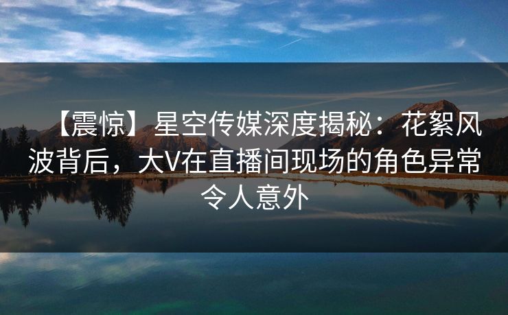 【震惊】星空传媒深度揭秘：花絮风波背后，大V在直播间现场的角色异常令人意外