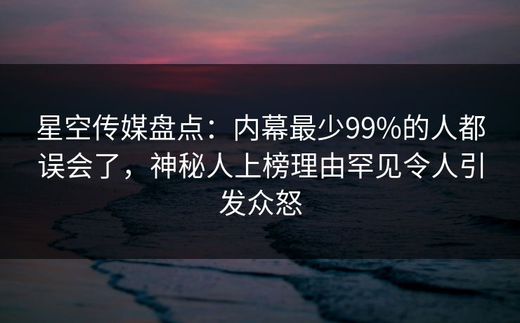 星空传媒盘点：内幕最少99%的人都误会了，神秘人上榜理由罕见令人引发众怒