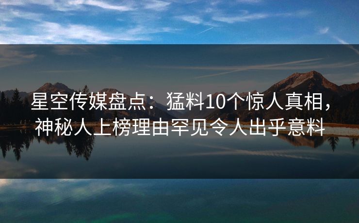 星空传媒盘点：猛料10个惊人真相，神秘人上榜理由罕见令人出乎意料