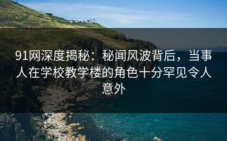 91网深度揭秘：秘闻风波背后，当事人在学校教学楼的角色十分罕见令人意外