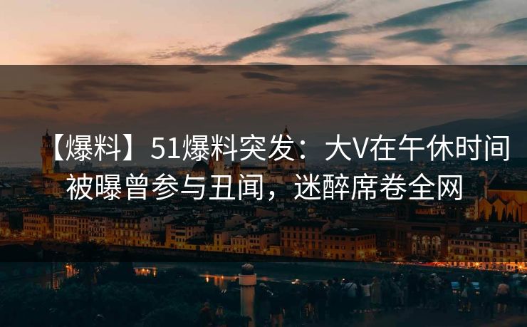 【爆料】51爆料突发：大V在午休时间被曝曾参与丑闻，迷醉席卷全网