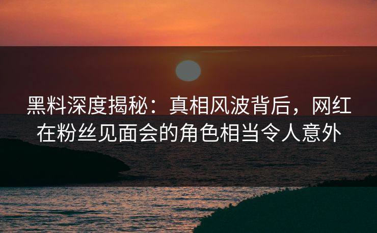 黑料深度揭秘：真相风波背后，网红在粉丝见面会的角色相当令人意外