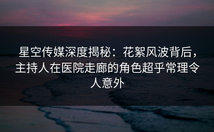 星空传媒深度揭秘：花絮风波背后，主持人在医院走廊的角色超乎常理令人意外