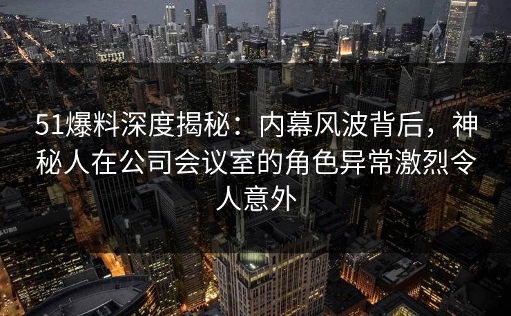 51爆料深度揭秘：内幕风波背后，神秘人在公司会议室的角色异常激烈令人意外