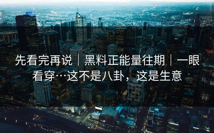 先看完再说|黑料正能量往期|一眼看穿…这不是八卦,这是生意 先看完再说|黑料正能量往期|一眼看穿…这不是八卦,这是生意
