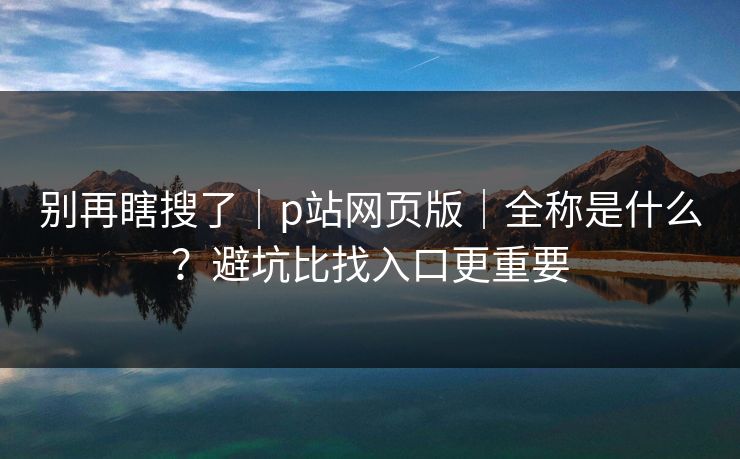 别再瞎搜了｜p站网页版｜全称是什么？避坑比找入口更重要