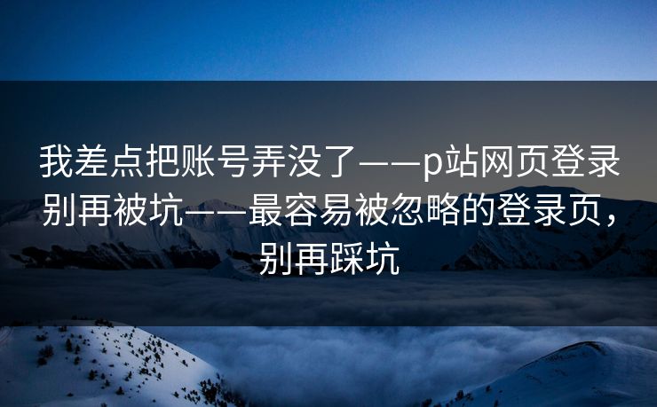 我差点把账号弄没了——p站网页登录别再被坑——最容易被忽略的登录页，别再踩坑